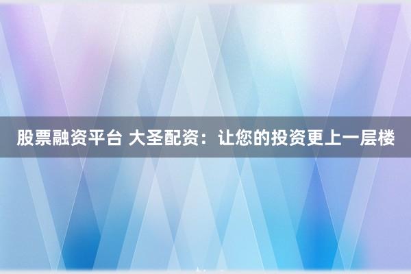 股票融资平台 大圣配资：让您的投资更上一层楼