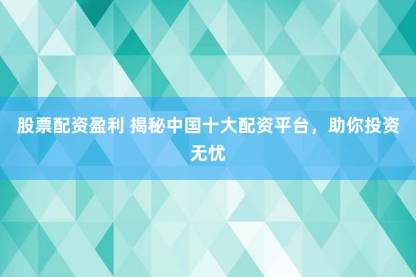 股票配资盈利 揭秘中国十大配资平台，助你投资无忧