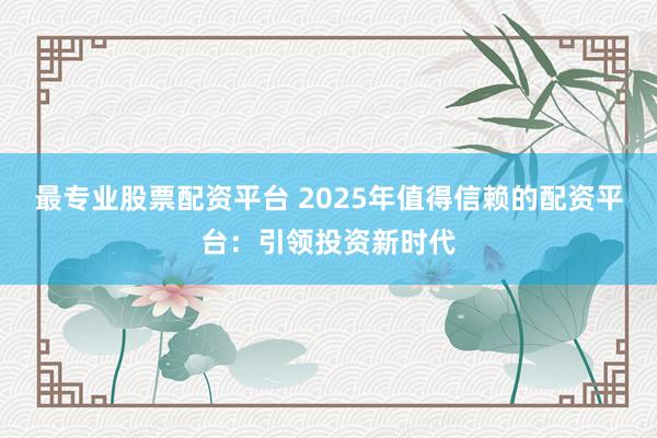 最专业股票配资平台 2025年值得信赖的配资平台：引领投资新时代