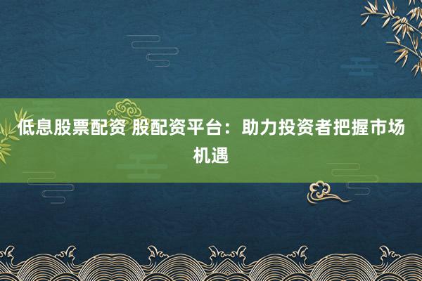 低息股票配资 股配资平台：助力投资者把握市场机遇