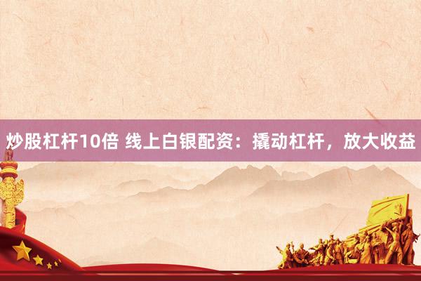 炒股杠杆10倍 线上白银配资：撬动杠杆，放大收益