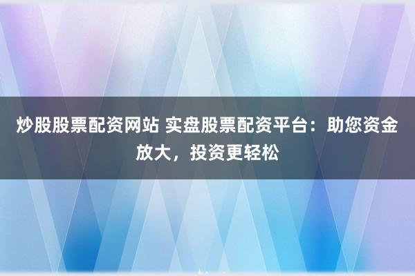 炒股股票配资网站 实盘股票配资平台：助您资金放大，投资更轻松