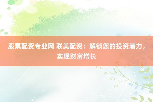 股票配资专业网 联美配资：解锁您的投资潜力，实现财富增长