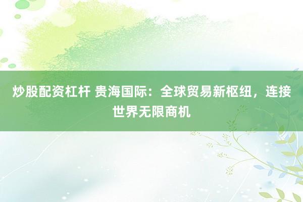 炒股配资杠杆 贵海国际：全球贸易新枢纽，连接世界无限商机