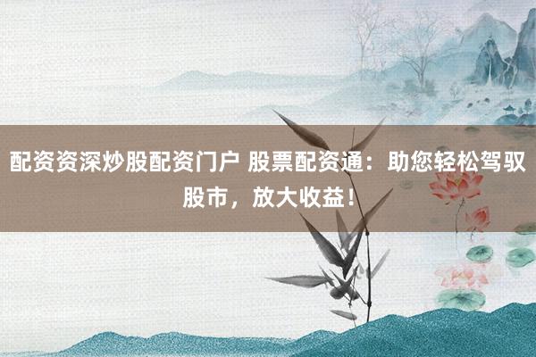 配资资深炒股配资门户 股票配资通：助您轻松驾驭股市，放大收益！