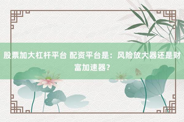 股票加大杠杆平台 配资平台是：风险放大器还是财富加速器？