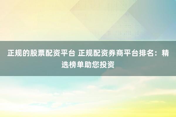 正规的股票配资平台 正规配资券商平台排名：精选榜单助您投资