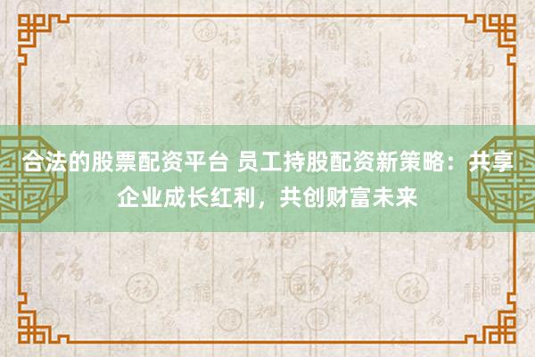 合法的股票配资平台 员工持股配资新策略：共享企业成长红利，共创财富未来
