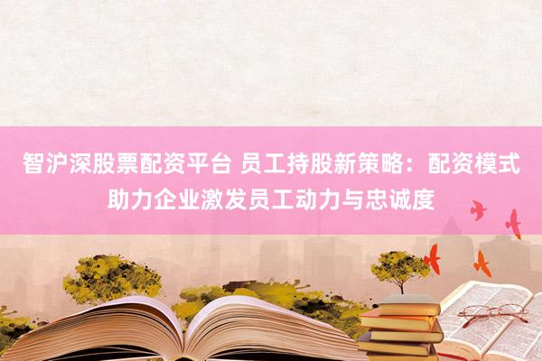 智沪深股票配资平台 员工持股新策略：配资模式助力企业激发员工动力与忠诚度