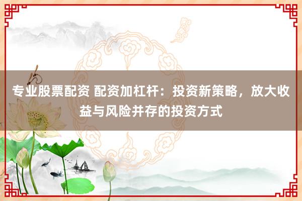 专业股票配资 配资加杠杆：投资新策略，放大收益与风险并存的投资方式