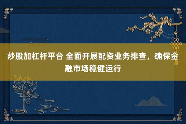 炒股加杠杆平台 全面开展配资业务排查，确保金融市场稳健运行