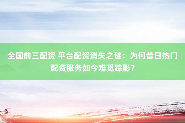 全国前三配资 平台配资消失之谜：为何昔日热门配资服务如今难觅踪影？