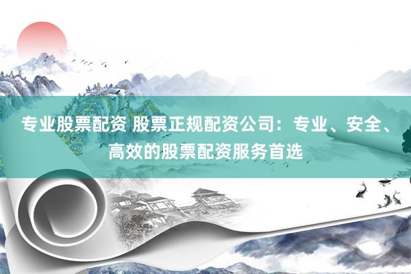 专业股票配资 股票正规配资公司：专业、安全、高效的股票配资服务首选