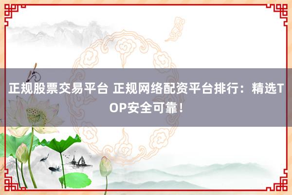 正规股票交易平台 正规网络配资平台排行：精选TOP安全可靠！