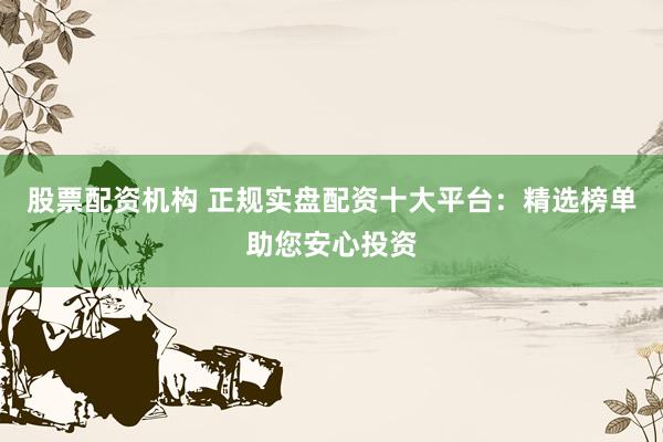 股票配资机构 正规实盘配资十大平台：精选榜单助您安心投资