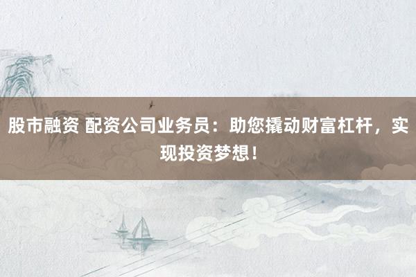 股市融资 配资公司业务员：助您撬动财富杠杆，实现投资梦想！