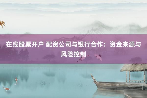 在线股票开户 配资公司与银行合作：资金来源与风险控制