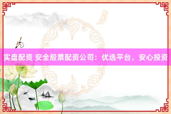 实盘配资 安全股票配资公司：优选平台，安心投资