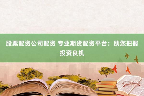 股票配资公司配资 专业期货配资平台：助您把握投资良机