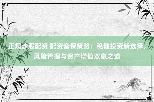 正规炒股配资 配资套保策略：稳健投资新选择，风险管理与资产增值双赢之道