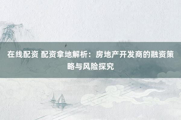 在线配资 配资拿地解析：房地产开发商的融资策略与风险探究