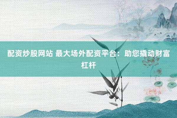 配资炒股网站 最大场外配资平台：助您撬动财富杠杆
