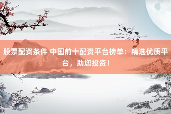 股票配资条件 中国前十配资平台榜单：精选优质平台，助您投资！