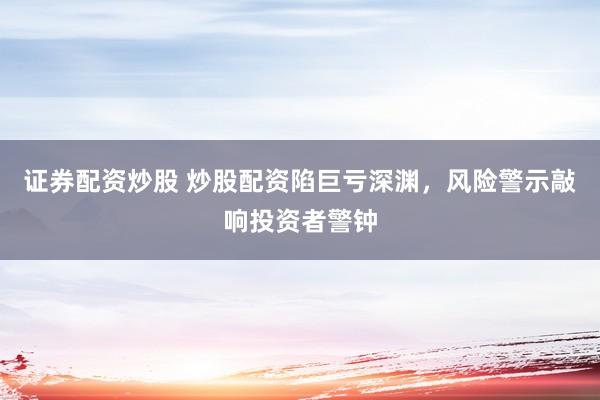 证券配资炒股 炒股配资陷巨亏深渊，风险警示敲响投资者警钟