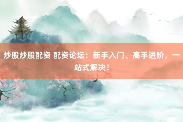 炒股炒股配资 配资论坛：新手入门、高手进阶，一站式解决！