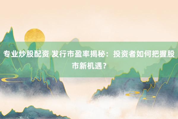 专业炒股配资 发行市盈率揭秘：投资者如何把握股市新机遇？