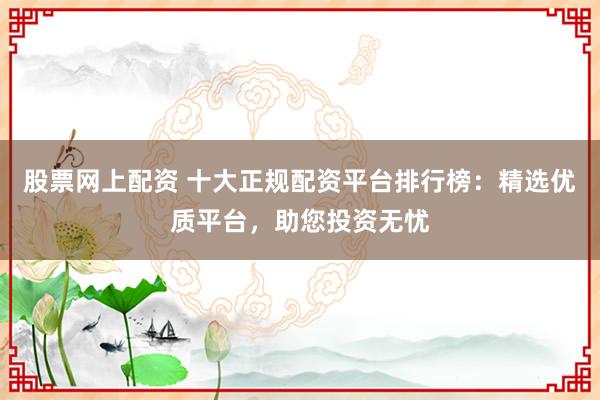 股票网上配资 十大正规配资平台排行榜：精选优质平台，助您投资无忧