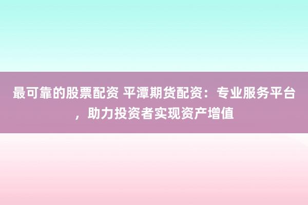 最可靠的股票配资 平潭期货配资：专业服务平台，助力投资者实现资产增值