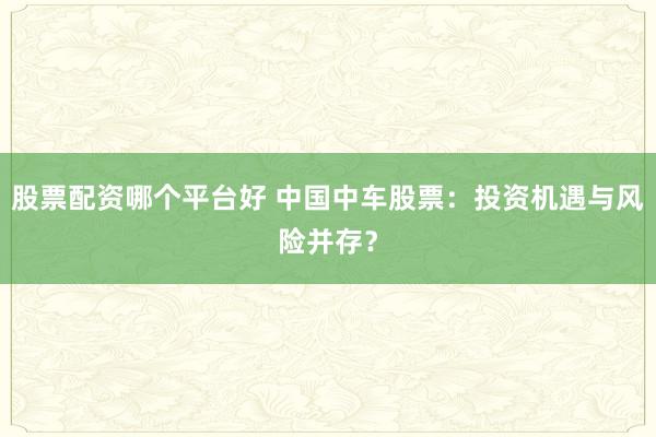 股票配资哪个平台好 中国中车股票：投资机遇与风险并存？