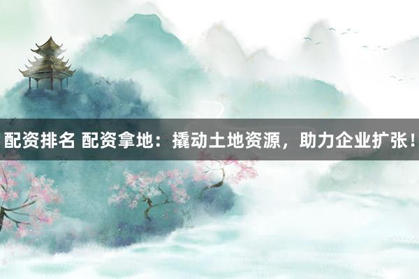配资排名 配资拿地：撬动土地资源，助力企业扩张！
