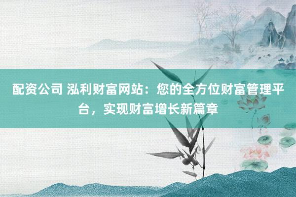 配资公司 泓利财富网站：您的全方位财富管理平台，实现财富增长新篇章