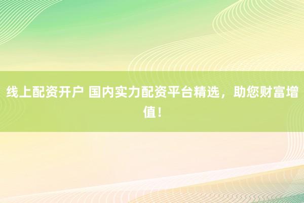 线上配资开户 国内实力配资平台精选，助您财富增值！