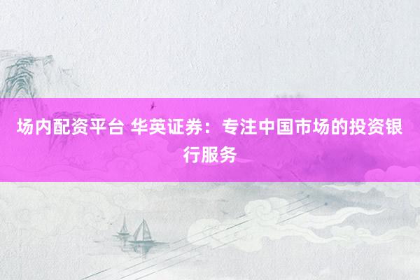 场内配资平台 华英证券：专注中国市场的投资银行服务