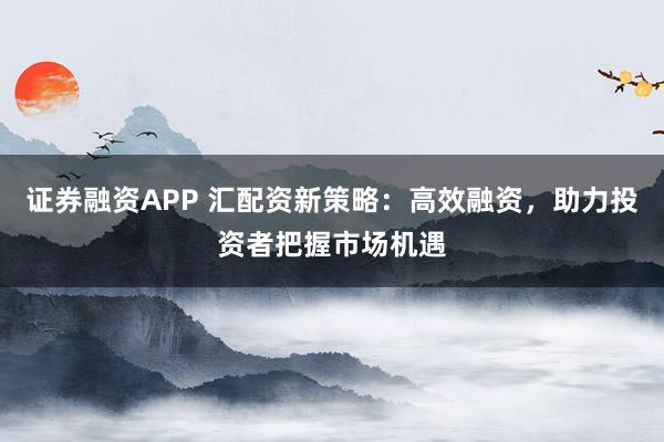证券融资APP 汇配资新策略：高效融资，助力投资者把握市场机遇