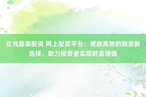 在线股票配资 网上配资平台：便捷高效的融资新选择，助力投资者实现财富增值
