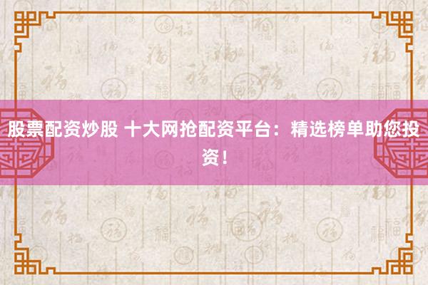 股票配资炒股 十大网抢配资平台：精选榜单助您投资！