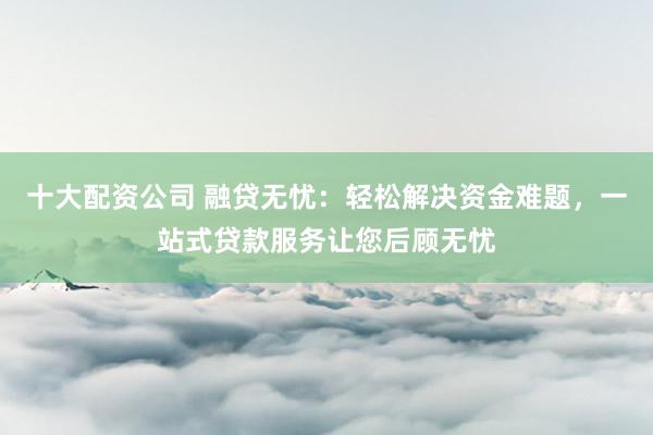 十大配资公司 融贷无忧：轻松解决资金难题，一站式贷款服务让您后顾无忧