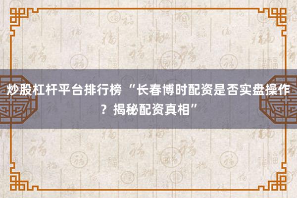 炒股杠杆平台排行榜 “长春博时配资是否实盘操作？揭秘配资真相”