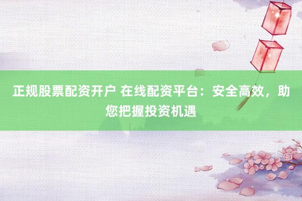 正规股票配资开户 在线配资平台：安全高效，助您把握投资机遇