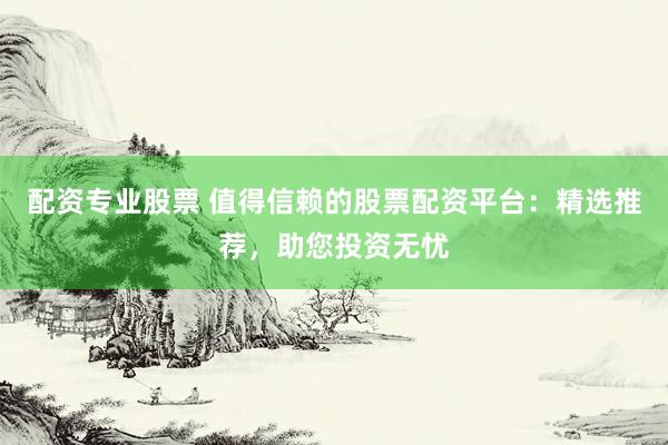 配资专业股票 值得信赖的股票配资平台：精选推荐，助您投资无忧