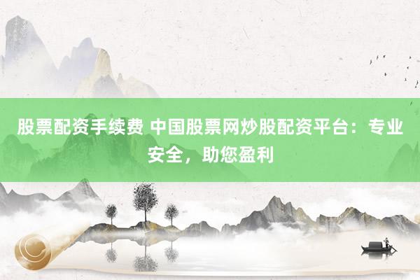 股票配资手续费 中国股票网炒股配资平台：专业安全，助您盈利