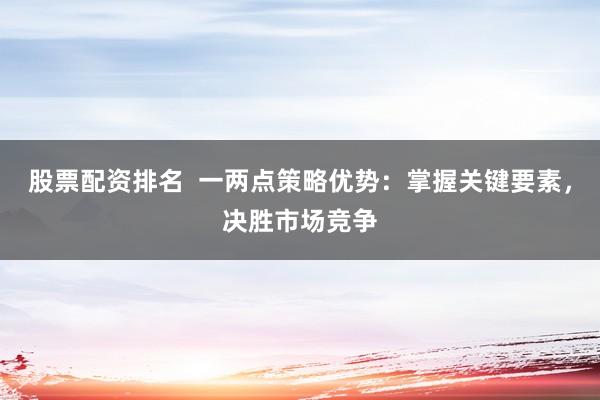 股票配资排名  一两点策略优势：掌握关键要素，决胜市场竞争