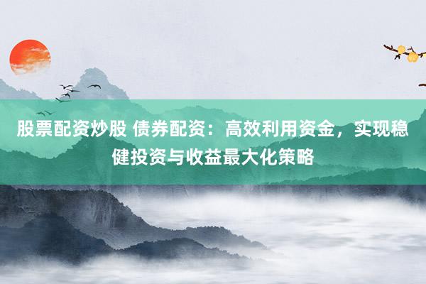 股票配资炒股 债券配资：高效利用资金，实现稳健投资与收益最大化策略