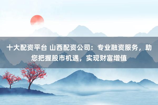 十大配资平台 山西配资公司：专业融资服务，助您把握股市机遇，实现财富增值