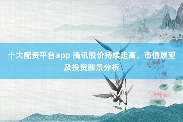 十大配资平台app 腾讯股价持续走高，市值展望及投资前景分析