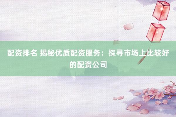 配资排名 揭秘优质配资服务：探寻市场上比较好的配资公司